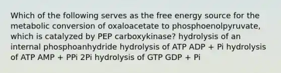 Which of the following serves as the free energy source for the metabolic conversion of oxaloacetate to phosphoenolpyruvate, which is catalyzed by PEP carboxykinase? hydrolysis of an internal phosphoanhydride hydrolysis of ATP ADP + Pi hydrolysis of ATP AMP + PPi 2Pi hydrolysis of GTP GDP + Pi