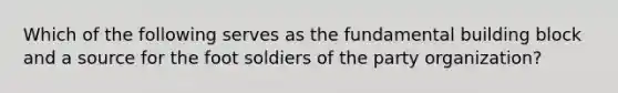 Which of the following serves as the fundamental building block and a source for the foot soldiers of the party organization?