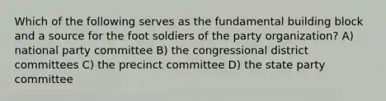 Which of the following serves as the fundamental building block and a source for the foot soldiers of the party organization? A) national party committee B) the congressional district committees C) the precinct committee D) the state party committee