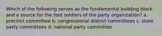 Which of the following serves as the fundamental building block and a source for the foot soldiers of the party organization? a. precinct committee b. congressional district committees c. state party committees d. national party committee