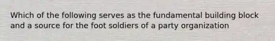 Which of the following serves as the fundamental building block and a source for the foot soldiers of a party organization