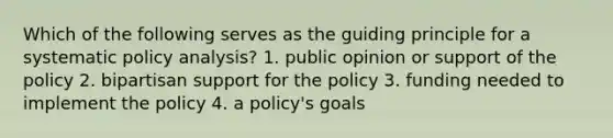 Which of the following serves as the guiding principle for a systematic policy analysis? 1. public opinion or support of the policy 2. bipartisan support for the policy 3. funding needed to implement the policy 4. a policy's goals