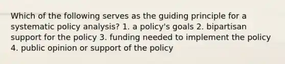 Which of the following serves as the guiding principle for a systematic policy analysis? 1. a policy's goals 2. bipartisan support for the policy 3. funding needed to implement the policy 4. public opinion or support of the policy