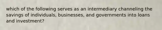 which of the following serves as an intermediary channeling the savings of individuals, businesses, and governments into loans and investment?