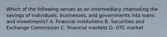 Which of the following serves as an intermediary channeling the savings of​ individuals, businesses, and governments into loans and​ investments? A. financial institutions B. Securities and Exchange Commission C. financial markets D. OTC market