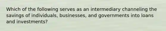 Which of the following serves as an intermediary channeling the savings of individuals, businesses, and governments into loans and investments?