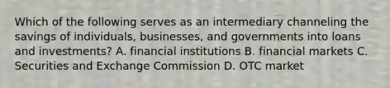 Which of the following serves as an intermediary channeling the savings of individuals, businesses, and governments into loans and investments? A. financial institutions B. financial markets C. Securities and Exchange Commission D. OTC market