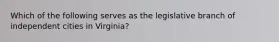 Which of the following serves as the legislative branch of independent cities in Virginia?