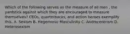 Which of the following serves as the measure of all men , the yardstick against which they are encouraged to measure themselves? CEOs, quarterbacks, and action heroes exemplify this. A. Sexism B. Hegemonic Masculinity C. Androcentrism D. Heterosexism