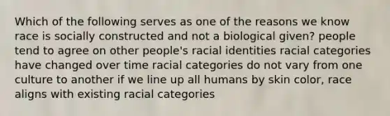 Which of the following serves as one of the reasons we know race is socially constructed and not a biological given? people tend to agree on other people's racial identities racial categories have changed over time racial categories do not vary from one culture to another if we line up all humans by skin color, race aligns with existing racial categories