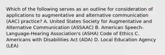 Which of the following serves as an outline for consideration of applications to augmentative and alternative communication (AAC) practice? A. United States Society for Augmentative and Alternative Communication (ASSAAC) B. American Speech-Language-Hearing Association's (ASHA) Code of Ethics C. Americans with Disabilities Act (ADA) D. Local Education Agency (LEA)