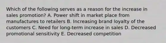 Which of the following serves as a reason for the increase in sales promotion? A. Power shift in market place from manufactures to retailers B. Increasing brand loyalty of the customers C. Need for long-term increase in sales D. Decreased promotional sensitivity E. Decreased competition