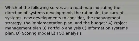 Which of the following serves as a road map indicating the direction of systems development, the rationale, the current systems, new developments to consider, the management strategy, the implementation plan, and the budget? A) Project management plan B) Portfolio analysis C) Information systems plan. D) Scoring model E) TCO analysis