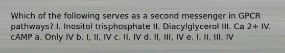 Which of the following serves as a second messenger in GPCR pathways? I. Inositol trisphosphate II. Diacylglycerol III. Ca 2+ IV. cAMP a. Only IV b. I, II, IV c. II, IV d. II, III, IV e. I, II, III, IV