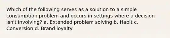 Which of the following serves as a solution to a simple consumption problem and occurs in settings where a decision isn't involving? a. Extended problem solving b. Habit c. Conversion d. Brand loyalty