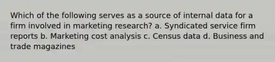 Which of the following serves as a source of internal data for a firm involved in marketing research? a. Syndicated service firm reports b. Marketing cost analysis c. Census data d. Business and trade magazines