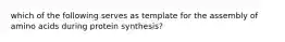 which of the following serves as template for the assembly of amino acids during protein synthesis?