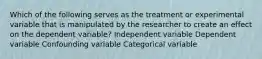 Which of the following serves as the treatment or experimental variable that is manipulated by the researcher to create an effect on the dependent variable? Independent variable Dependent variable Confounding variable Categorical variable