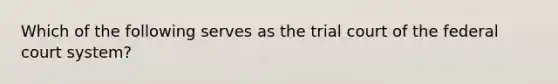 Which of the following serves as the trial court of the federal court system?