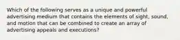 Which of the following serves as a unique and powerful advertising medium that contains the elements of sight, sound, and motion that can be combined to create an array of advertising appeals and executions?