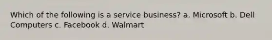 Which of the following is a service business? a. Microsoft b. Dell Computers c. Facebook d. Walmart