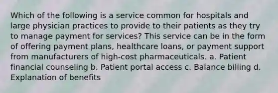 Which of the following is a service common for hospitals and large physician practices to provide to their patients as they try to manage payment for services? This service can be in the form of offering payment plans, healthcare loans, or payment support from manufacturers of high-cost pharmaceuticals. a. Patient financial counseling b. Patient portal access c. Balance billing d. Explanation of benefits