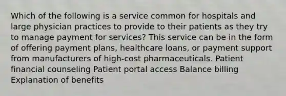 Which of the following is a service common for hospitals and large physician practices to provide to their patients as they try to manage payment for services? This service can be in the form of offering payment plans, healthcare loans, or payment support from manufacturers of high-cost pharmaceuticals. Patient financial counseling Patient portal access Balance billing Explanation of benefits