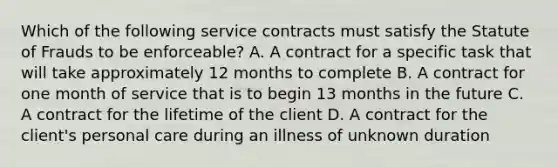 Which of the following service contracts must satisfy the Statute of Frauds to be enforceable? A. A contract for a specific task that will take approximately 12 months to complete B. A contract for one month of service that is to begin 13 months in the future C. A contract for the lifetime of the client D. A contract for the client's personal care during an illness of unknown duration