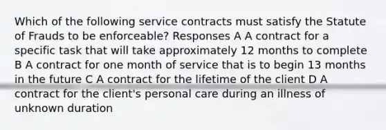 Which of the following service contracts must satisfy the Statute of Frauds to be enforceable? Responses A A contract for a specific task that will take approximately 12 months to complete B A contract for one month of service that is to begin 13 months in the future C A contract for the lifetime of the client D A contract for the client's personal care during an illness of unknown duration