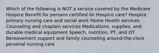 Which of the following is NOT a service covered by the Medicare Hospice Benefit for persons certified on Hospice care? Hospice primary nursing care and social work Home Health services Counseling and chaplain services Medications, supplies, and durable medical equipment Speech, nutrition, PT, and OT Bereavement support and family counseling around-the-clock personal nursing care