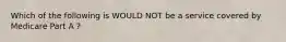 Which of the following is WOULD NOT be a service covered by Medicare Part A ?