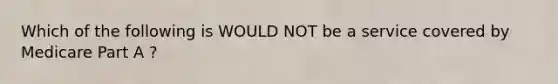 Which of the following is WOULD NOT be a service covered by Medicare Part A ?