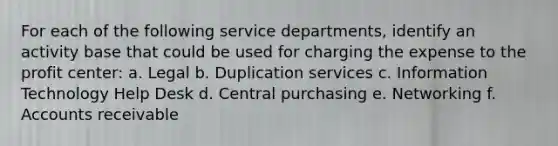 For each of the following service departments, identify an activity base that could be used for charging the expense to the profit center: a. Legal b. Duplication services c. Information Technology Help Desk d. Central purchasing e. Networking f. Accounts receivable