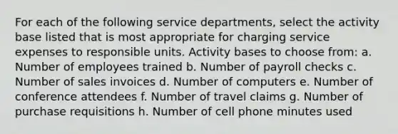 For each of the following service departments, select the activity base listed that is most appropriate for charging service expenses to responsible units. Activity bases to choose from: a. Number of employees trained b. Number of payroll checks c. Number of sales invoices d. Number of computers e. Number of conference attendees f. Number of travel claims g. Number of purchase requisitions h. Number of cell phone minutes used