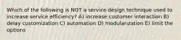 Which of the following is NOT a service design technique used to increase service efficiency? A) increase customer interaction B) delay customization C) automation D) modularization E) limit the options