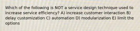 Which of the following is NOT a service design technique used to increase service efficiency? A) increase customer interaction B) delay customization C) automation D) modularization E) limit the options