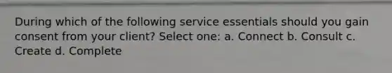 During which of the following service essentials should you gain consent from your client? Select one: a. Connect b. Consult c. Create d. Complete