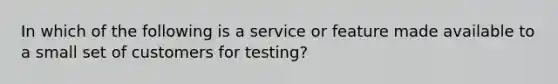 In which of the following is a service or feature made available to a small set of customers for testing?