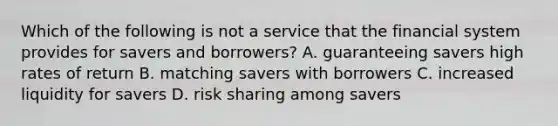 Which of the following is not a service that the financial system provides for savers and​ borrowers? A. guaranteeing savers high rates of return B. matching savers with borrowers C. increased liquidity for savers D. risk sharing among savers