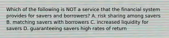 Which of the following is NOT a service that the financial system provides for savers and​ borrowers? A. risk sharing among savers B. matching savers with borrowers C. increased liquidity for savers D. guaranteeing savers high rates of return