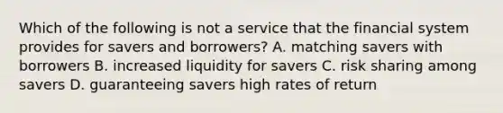 Which of the following is not a service that the financial system provides for savers and borrowers? A. matching savers with borrowers B. increased liquidity for savers C. risk sharing among savers D. guaranteeing savers high rates of return