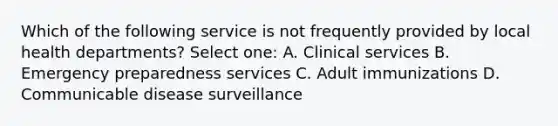 Which of the following service is not frequently provided by local health departments? Select one: A. Clinical services B. Emergency preparedness services C. Adult immunizations D. Communicable disease surveillance