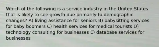 Which of the following is a service industry in the United States that is likely to see growth due primarily to demographic changes? A) living assistance for seniors B) babysitting services for baby boomers C) health services for medical tourists D) technology consulting for businesses E) database services for businesses