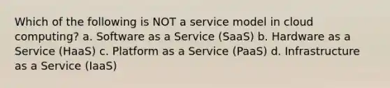 Which of the following is NOT a service model in cloud computing? a. Software as a Service (SaaS) b. Hardware as a Service (HaaS) c. Platform as a Service (PaaS) d. Infrastructure as a Service (IaaS)