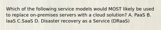 Which of the following service models would MOST likely be used to replace on-premises servers with a cloud solution? A. PaaS B. laaS C.SaaS D. Disaster recovery as a Service (DRaaS)