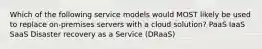 Which of the following service models would MOST likely be used to replace on-premises servers with a cloud solution? PaaS IaaS SaaS Disaster recovery as a Service (DRaaS)