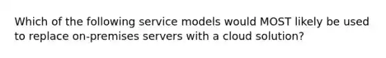 Which of the following service models would MOST likely be used to replace on-premises servers with a cloud solution?