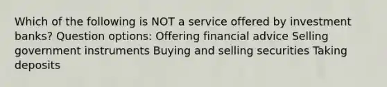 ​Which of the following is NOT a service offered by investment banks? Question options: ​​Offering financial advice ​Selling government instruments ​Buying and selling securities Taking deposits