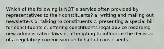 Which of the following is NOT a service often provided by representatives to their constituents? a. writing and mailing out newsletters b. talking to constituents c. presenting a special bill for constituents d. offering constituents legal advice regarding new administrative laws e. attempting to influence the decision of a regulatory commission on behalf of constituents