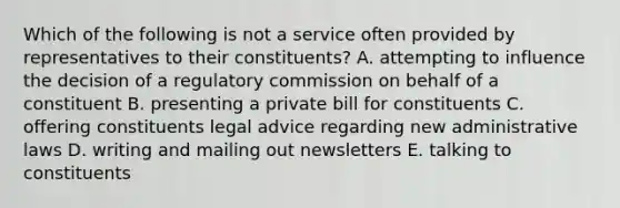 Which of the following is not a service often provided by representatives to their constituents? A. attempting to influence the decision of a regulatory commission on behalf of a constituent B. presenting a private bill for constituents C. offering constituents legal advice regarding new administrative laws D. writing and mailing out newsletters E. talking to constituents